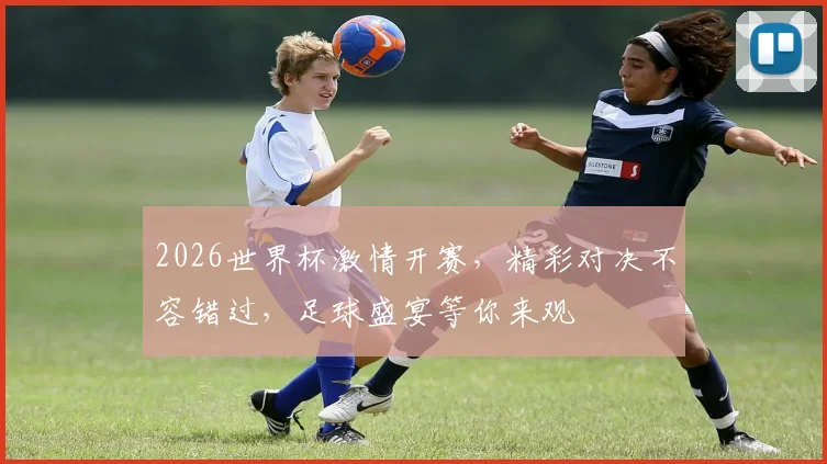 2026世界杯激情开赛，精彩对决不容错过，足球盛宴等你来观