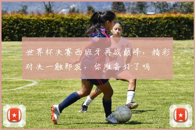 世界杯决赛西班牙再战巅峰，精彩对决一触即发，你准备好了吗